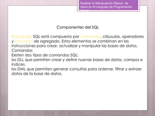 Realizar la Manipulación Básica de
                                    datos en el Lenguaje de Programación
                                    Visual




                       Componentes del SQL

El lenguaje SQL está compuesto por comandos, cláusulas, operadores
y funciones de agregado. Estos elementos se combinan en las
instrucciones para crear, actualizar y manipular las bases de datos.
Comandos
Existen dos tipos de comandos SQL:  
los DLL que permiten crear y definir nuevas bases de datos, campos e
índices.
los DML que permiten generar consultas para ordenar, filtrar y extraer
datos de la base de datos.
 