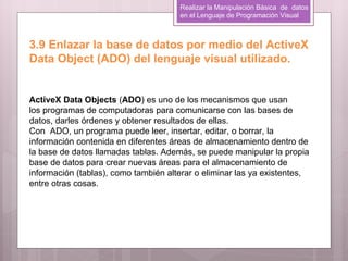Realizar la Manipulación Básica de datos
                                      en el Lenguaje de Programación Visual



3.9 Enlazar la base de datos por medio del ActiveX
Data Object (ADO) del lenguaje visual utilizado.


ActiveX Data Objects (ADO) es uno de los mecanismos que usan
los programas de computadoras para comunicarse con las bases de
datos, darles órdenes y obtener resultados de ellas.
Con ADO, un programa puede leer, insertar, editar, o borrar, la
información contenida en diferentes áreas de almacenamiento dentro de
la base de datos llamadas tablas. Además, se puede manipular la propia
base de datos para crear nuevas áreas para el almacenamiento de
información (tablas), como también alterar o eliminar las ya existentes,
entre otras cosas.
 