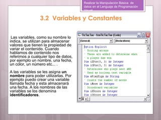 Realizar la Manipulación Básica de
                                       datos en el Lenguaje de Programación
                                       Visual

                 3.2 Variables y Constantes

 Las variables, como su nombre lo
indica, se utilizan para almacenar
valores que tienen la propiedad de
variar el contenido. Cuando
hablamos de contenido nos
referimos a cualquier tipo de datos,
por ejemplo un nombre, una fecha,
un color, un número etc... .
A las variables se les asigna un
nombre para poder utilizarlas. Por
ejemplo puedo crear una variable
llamada fecha y esta almacenará
una fecha. A los nombres de las
variables se los denomina
identificadores.
 