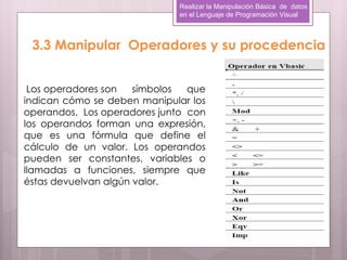 Realizar la Manipulación Básica de datos
                             en el Lenguaje de Programación Visual



 3.3 Manipular Operadores y su procedencia


 Los operadores son   símbolos  que
indican cómo se deben manipular los
operandos. Los operadores junto con
los operandos forman una expresión,
que es una fórmula que define el
cálculo de un valor. Los operandos
pueden ser constantes, variables o
llamadas a funciones, siempre que
éstas devuelvan algún valor.
 