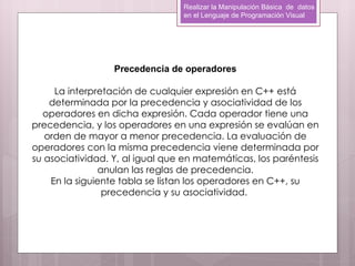 Realizar la Manipulación Básica de datos
                                 en el Lenguaje de Programación Visual




                  Precedencia de operadores

     La interpretación de cualquier expresión en C++ está
    determinada por la precedencia y asociatividad de los
  operadores en dicha expresión. Cada operador tiene una
precedencia, y los operadores en una expresión se evalúan en
   orden de mayor a menor precedencia. La evaluación de
operadores con la misma precedencia viene determinada por
su asociatividad. Y, al igual que en matemáticas, los paréntesis
               anulan las reglas de precedencia.
    En la siguiente tabla se listan los operadores en C++, su
                precedencia y su asociatividad.
 