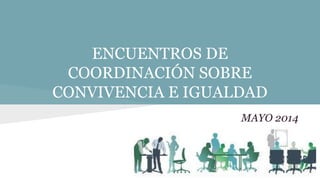 ENCUENTROS DE
COORDINACIÓN SOBRE
CONVIVENCIA E IGUALDAD
MAYO 2014
 