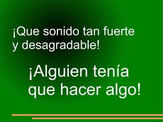 ¡Que sonido tan fuerte  y desagradable! ¡Alguien tenía  que hacer algo! 