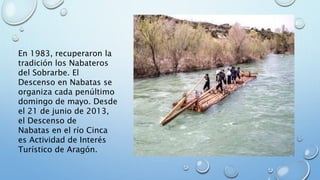 En 1983, recuperaron la
tradición los Nabateros
del Sobrarbe. El
Descenso en Nabatas se
organiza cada penúltimo
domingo de mayo. Desde
el 21 de junio de 2013,
el Descenso de
Nabatas en el río Cinca
es Actividad de Interés
Turístico de Aragón.
 