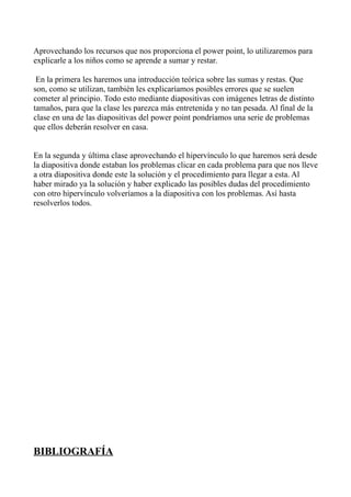 Aprovechando los recursos que nos proporciona el power point, lo utilizaremos para
explicarle a los niños como se aprende a sumar y restar.

 En la primera les haremos una introducción teórica sobre las sumas y restas. Que
son, como se utilizan, también les explicaríamos posibles errores que se suelen
cometer al principio. Todo esto mediante diapositivas con imágenes letras de distinto
tamaños, para que la clase les parezca más entretenida y no tan pesada. Al final de la
clase en una de las diapositivas del power point pondríamos una serie de problemas
que ellos deberán resolver en casa.


En la segunda y última clase aprovechando el hipervínculo lo que haremos será desde
la diapositiva donde estaban los problemas clicar en cada problema para que nos lleve
a otra diapositiva donde este la solución y el procedimiento para llegar a esta. Al
haber mirado ya la solución y haber explicado las posibles dudas del procedimiento
con otro hipervínculo volveríamos a la diapositiva con los problemas. Así hasta
resolverlos todos.




BIBLIOGRAFÍA
 