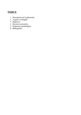 ÍNDICE

 1. Descripción de la aplicación.
 2. A quien va dirigida.
 3. Objetivos.
 4. Recursos necesarios.
 5. Propuesta metodológica.
 6. Bibliografía.
 