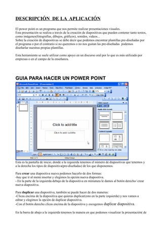 DESCRIPCIÓN DE LA APLICACIÓN
El power point es un programa que nos permite realizar presentaciones visuales.
Esta presentación se realiza a través de la creación de diapositivas que pueden contener tanto textos,
como imágenes(fotografías, dibujos, gráficos), sonidos, videos...
Sobre la creación de diapositivas se debe decir que podemos encontrar plantillas pre-diseñadas por
el programa o por el contrario si no queremos o no nos gustan las pre-diseñadas podemos
diseñarlar nuestras propias plantillas.

Esta herramienta se suele utilizar como apoyo en un discurso oral por lo que es más utilizado por
empresas o en el campo de la enseñanza.




GUIA PARA HACER UN POWER POINT




Esta es la pantalla de inicio, donde a la izquierda tenemos el número de diapositivas que tenemos y
a la derecha los tipos de diapositiva(pre-diseñadas) de los que disponemos.

Para crear una diapositiva nueva podemos hacerlo de dos formas:
-hay que ir al menú insertar y elegimos la opción nueva diapositiva.
- En la parte de la izquierda debajo de la diapositiva en miniatura le damos al botón derecho/ crear
nueva diapositiva.

Para duplicar una diapositiva, también se puede hacer de dos maneras:
-Clicas encima de la diapositiva que quieras duplicar(esto en la parte izquierda) y nos vamos a
editar y elegimos la opción de duplicar diapositiva.
-Con el botón derecho clicas encima de la diapositiva y escogemos duplicar diapositiva.

En la barra de abajo a la izquierda tenemos la manera en que podemos visualizar la presentación( de
 