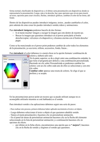 forma normal, clasificador de diapositivas y el último seria presentación con diapositivas donde se
representaría la presentación). Luego, más a la derecha, hay unas opciones que sirven para inserir
un texto, opciones para crear círculos, flechas, introducir gráficos, cambiar el color de las letras, del
fondo.

Dentro de las diapositivas puedes introducir imágenes, textos, puedes cambiarles el color,
pero además de estas cosas les puedes introducir sonido,videos y animaciones.

Para introducir imágenes podemos hacerlo de dos formas:
   − Ir al menú insertar/ imagen y escoger la imagen que este dentro de nuestro pc.
   − Buscar la imagen que queramos introducir en el power point,darle al botón
       derecho/copiar, volvemos a la diapositiva y clicamos encima con el botón derecho/
       pegar.

Como se ha mencionado en el power point podemos cambiar de color todos los elementos
de la presentación, ya sea texto, relleno, accesorios, fondo, líneas...

Para introducir el color debemos ir a menú clicar en la opción formato/ combinación de
                       colores y deberá salir esto:
                        En la parte superior, se da a elegir entre una combinación estándar, la
                       que tiene el programa por defecto y una combinación personalizada.
                       Haciendo un clic sobre Personalizada se podremos cambiar los
                       colores: con un clic sobre cada uno de ellos se seleccionan y con otro
                       clic sobre
                       Cambiar color aparece una roseta de colores. Se elige el que se
                       prefiera y se acepta.




En las presentaciones power point un recurso que se puede utilizar( aunque no es
aconsejable utilizarlo mientras se esté hablando) es el sonido.

Para introducir sonido a las aplicaciones debemos seguir una serie de pasos:

- Para realizar este proceso, primero debemos haber aplicado movimiento al texto u al objeto.
- Luego debemos seleccionar el texto u objeto al que queramos añadirle sonido.
- Vamos al menú presentación y hacemos clic en personalizar animación.
- En el panel de tareas de personalizar animación hacemos clic en la flecha del elemento
seleccionado en la lista de personalizar animación y a continuación hacemos clic en
opciones de efecto.
    − por último en la ficha efecto, encontraremos una opción que es “ mejora”, hacemos
       clic en la flecha de sonido y elegimos el sonido que queramos.
 