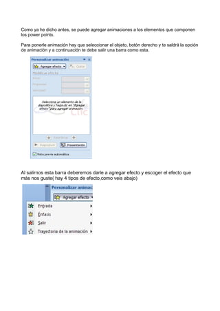 Como ya he dicho antes, se puede agregar animaciones a los elementos que componen
los power points.

Para ponerle animación hay que seleccionar el objeto, botón derecho y te saldrá la opción
de animación y a continuación te debe salir una barra como esta.




Al salirnos esta barra deberemos darle a agregar efecto y escoger el efecto que
más nos guste( hay 4 tipos de efecto,como veis abajo)
 