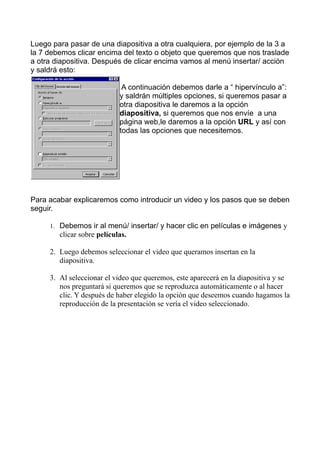 Luego para pasar de una diapositiva a otra cualquiera, por ejemplo de la 3 a
la 7 debemos clicar encima del texto o objeto que queremos que nos traslade
a otra diapositiva. Después de clicar encima vamos al menú insertar/ acción
y saldrá esto:

                             A continuación debemos darle a “ hipervínculo a”:
                            y saldrán múltiples opciones, si queremos pasar a
                            otra diapositiva le daremos a la opción
                            diapositiva, si queremos que nos envíe a una
                            página web,le daremos a la opción URL y así con
                            todas las opciones que necesitemos.




Para acabar explicaremos como introducir un video y los pasos que se deben
seguir.

     1. Debemos ir al menú/ insertar/ y hacer clic en películas e imágenes y
        clicar sobre películas.

     2. Luego debemos seleccionar el video que queramos insertan en la
        diapositiva.

     3. Al seleccionar el video que queremos, este aparecerá en la diapositiva y se
        nos preguntará si queremos que se reproduzca automáticamente o al hacer
        clic. Y después de haber elegido la opción que deseemos cuando hagamos la
        reproducción de la presentación se vería el video seleccionado.
 