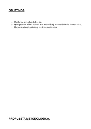 OBJETIVOS



 − Que hayan aprendido la lección.
 − Que aprendan de una manera más interactiva y no con el clásico libro de texto.
 − Que no se distraigan tanto y presten mas atención.




PROPUESTA METODOLÓGICA.
 