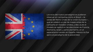 Los ecos del nuevo paradigma se pudieron
observar en campañas como el Brexit —la
salida del Reino Unido de la Unión Europea—,
que se celebró un par de meses antes de la
campaña en Estados Unidos, y des- pués el
modelo se replicó en las elecciones de Francia,
Alemania, Israel y, particularmente, en el
separatismo catalán en España. México no fue
ajeno al paradigma de la posverdad.
 