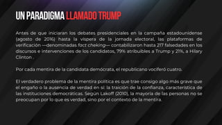 Antes de que iniciaran los debates presidenciales en la campaña estadounidense
(agosto de 2016) hasta la víspera de la jornada electoral, las plataformas de
verificación —denominadas fact cheking— contabilizaron hasta 217 falsedades en los
discursos e intervenciones de los candidatos, 79% atribuibles a Trump y 21%, a Hilary
Clinton .
Por cada mentira de la candidata demócrata, el republicano vociferó cuatro.
El verdadero problema de la mentira política es que trae consigo algo más grave que
el engaño o la ausencia de verdad en sí: la traición de la confianza, característica de
las instituciones democráticas. Según Lakoff (2010), la mayoría de las personas no se
preocupan por lo que es verdad, sino por el contexto de la mentira.
UnparadigmallamadoTrump
 