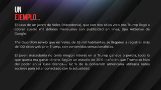 El caso de un joven de Veles (Macedonia), que con dos sitios web pro-Trump llegó a
cobrar cuatro mil dólares mensuales con publicidad en línea, tipo AdSense de
Google.
The Guardian reveló que en Veles, de 55 mil habitantes, se llegaron a registrar más
de 100 sitios web pro- Trump, con contenidos sensacionalistas.
El joven macedonio no tenía ningún interés en si Trump ganaba o perdía, todo lo
que quería era ganar dinero. Según un estudio de 2016 —año en que Trump se hizo
del poder en la Casa Blanca—, 62 % de la población americana utilizaría redes
sociales para estar conectado con la actualidad.
Un
ejemplo…
 