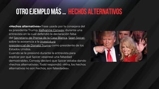 Otroejemplomás… hechosalternativos
«Hechos alternativos» frase usada por la consejera del
ex presidente Trump, Kellyanne Conway, durante una
entrevista en la cual defendió la declaración falsa
del Secretario de Prensa de la Casa Blanca, Sean Spicer,
sobre la asistencia a la investidura
presidencial de Donald Trump como presidente de los
Estados Unidos.
Cuando se le presionó durante la entrevista para
explicar por qué Spicer «expresó una falsedad
demostrable», Conway declaró que Spicer estaba dando
«hechos alternativos». Todd respondió: «Mira, los hechos
alternativos no son hechos, son falsedades».
 