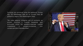 Durante sus primeros años de gobierno Trump
dijo 132 falsedades, sólo en su primer mes de
gobierno, según The Washington Post.
“No cabe esperar milagros; por el contrario, se
prevén muchos y nuevos desastres que
activarían entre los estadounidenses nuevos
malestares y arrepentimientos, con
consecuencias impredecibles”.
 