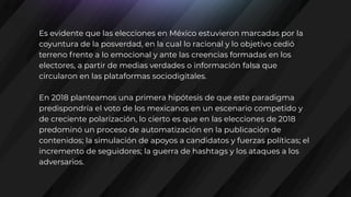 Es evidente que las elecciones en México estuvieron marcadas por la
coyuntura de la posverdad, en la cual lo racional y lo objetivo cedió
terreno frente a lo emocional y ante las creencias formadas en los
electores, a partir de medias verdades o información falsa que
circularon en las plataformas sociodigitales.
En 2018 planteamos una primera hipótesis de que este paradigma
predispondría el voto de los mexicanos en un escenario competido y
de creciente polarización, lo cierto es que en las elecciones de 2018
predominó un proceso de automatización en la publicación de
contenidos; la simulación de apoyos a candidatos y fuerzas políticas; el
incremento de seguidores; la guerra de hashtags y los ataques a los
adversarios.
 