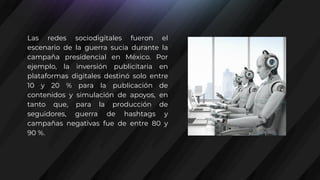 Las redes sociodigitales fueron el
escenario de la guerra sucia durante la
campaña presidencial en México. Por
ejemplo, la inversión publicitaria en
plataformas digitales destinó solo entre
10 y 20 % para la publicación de
contenidos y simulación de apoyos, en
tanto que, para la producción de
seguidores, guerra de hashtags y
campañas negativas fue de entre 80 y
90 %.
 