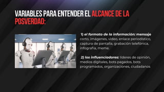 Variablesparaentenderelalcancedela
posverdad:
1) el formato de la información: mensaje
corto, imágenes, video, enlace periodístico,
captura de pantalla, grabación telefónica,
infografía, meme.
2) los influenciadores: líderes de opinión,
medios digitales, bots pagados, bots
programados, organizaciones, ciudadanos
 