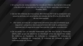 El consumo de redes sociales ha crecido en México de manera relevante
y los dos años de pandemia han sido un factor para ese crecimiento
(Forbes, 2021).
De los 126 millones de mexicanos, 89 millones (70 % de la población) son
usuarios activos, con promedios de edades de los 18 a los 34 años (58 %
de los internautas).
Por tanto, se trata de un segmento atractivo para los candidatos que
requieren conquistar electores switchers (60 % de la población) y
representan el segmento que hace perder o ganar una elección.
De acuerdo con un estudio elaborado por We Are Social y Hootsuite
(2021), este grupo de electores se distribuye entre las siguientes redes:
84 millones en Facebook; 24 millones en Instagram; 19 millones en
TikTok; 14 millones en Snapchat, 13 millones en Linkedin y solo 9
millones están en Twitter.
 