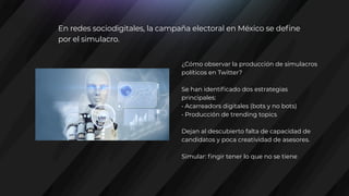 ¿Cómo observar la producción de simulacros
políticos en Twitter?
Se han identificado dos estrategias
principales:
• Acarreadors digitales (bots y no bots)
• Producción de trending topics
Dejan al descubierto falta de capacidad de
candidatos y poca creatividad de asesores.
Simular: fingir tener lo que no se tiene
En redes sociodigitales, la campaña electoral en México se define
por el simulacro.
 