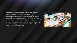 Las redes sociales se han convertido en una
presencia comunicativa constante que
reconfigura las formas en que interactuamos,
compartimos información y nos comunicamos,
trascendiendo fronteras, culturas y distancias
físicas para dar lugar a un nuevo paradigma de
la comunicación política.
 