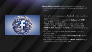 Uso de redes sociales Estos son algunos de los puntos más
relevantes sobre las redes sociales más populares alrededor del
mundo:
Con 3,065 millones de usuarios, Facebook es la red social más
popular del mundo.
El número de usuarios mensuales de TikTok creció 28.2% de
julio de 2023 a enero de 2024.
El número de usuarios de redes sociales pasó de 1,482
millones en 2012, a 4,888 millones en 2023 (Kepios, 2023).
El 60.6% de la población mundial usa redes sociales (Kepios,
2023).
La gente usa en promedio 6.7 redes sociales cada mes
(Kepios, 2023).
La gente pasa en promedio 2 horas con 26 minutos diarios
en redes sociales (Kepios, 2023).
El uso de redes sociales representa el 35.2% del tiempo que
pasan los usuarios en línea (GWI, 2021).
 