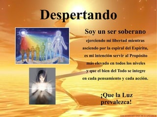 Despertando Soy un ser soberano ejerciendo mi libertad mientras asciendo por la espiral del Espíritu, es mi intención servir al Propósito más elevado en todos los niveles y que el bien del Todo se integre en cada pensamiento y cada acción. ¡Que la Luz prevalezca!  
