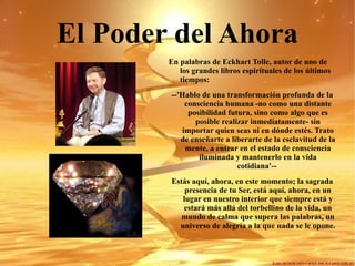 El Poder del Ahora En palabras de Eckhart Tolle, autor de uno de los grandes libros espirituales de los últimos tiempos: --'Hablo de una transformación profunda de la consciencia humana -no como una distante posibilidad futura, sino como algo que es posible realizar inmediatamente- sin importar quien seas ni en dónde estés. Trato de enseñarte a liberarte de la esclavitud de la mente, a entrar en el estado de consciencia iluminada y mantenerlo en la vida cotidiana'--  Estás aquí, ahora, en este momento; la sagrada presencia de tu Ser, está aquí, ahora, en un lugar en nuestro interior que siempre está y estará más allá del torbellino de la vida, un mundo de calma que supera las palabras, un universo de alegría a la que nada se le opone. 