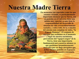 Nuestra Madre Tierra En momentos tan especiales como los que estamos viviendo, es particularmente importante destacar que la Tierra, con su posición en el Universo, tiene una misión muy especial, ya que tiene la responsabilidad del desarrollo de sistemas de vida extraordinariamente variados, y sobre todo, de la evolución del sistema más complejo de todos, “la Especie Humana”. El conjunto de energías que recibimos en el momento y lugar de nuestro nacimiento, proveniente del “agujero negro” de la Tierra, tiene una importancia fundamental para nosotros mismos ya que quedamos instantáneamente marcados por ese flujo energético que define nuestra posición en el proceso de evolución de nuestra conciencia. 