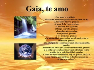 Gaia, te amo Con amor y gratitud,  ofrezco mi amoroso agradecimiento lleno de luz. A la Madre Tierra, gracias; al agua de la vida, gracias; al precioso aire, gracias; al fuego sagrado, gracias; a los minerales, gracias; a las plantas, gracias; a los animales, gracias; a la humanidad que camina por el sendero de la evolución, gracias; a la inteligencia cósmica que creó mi pensamiento, gracias; al océano de amor que creó mi sensibilidad, gracias; a la vida universal que impregnó mi futuro con la semilla de la individualidad, gracias; a todos los seres del mundo, doy las gracias en Él, la única Fuente que unifica a todos los seres en su origen y propósito”. 
