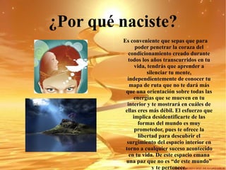 ¿Por qué naciste? Es conveniente que sepas que para poder penetrar la coraza del condicionamiento creado durante todos los años transcurridos en tu vida, tendrás que aprender a silenciar tu mente, independientemente de conocer tu mapa de ruta que no te dará más que una orientación sobre todas las energías que se mueven en tu interior y te mostrará en cuáles de ellas eres más débil. El esfuerzo que implica desidentificarte de las formas del mundo es muy prometedor, pues te ofrece la libertad para descubrir el surgimiento del espacio interior en torno a cualquier suceso acontecido en tu vida. De este espacio emana una paz que no es “de este mundo” y te pertenece. 