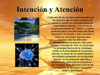 Intención y Atención Cada una de las energías representadas por los planetas que se mueven dentro de nosotros puede ser orientada hacia un conocimiento interno, a través de tu propia percepción del ‘Ahora’, y esto lo podemos hacer con sólo tener una firme ‘intención’ de hacerlo y una ‘atención’ a todas las reacciones internas que tenemos ante las diferentes circunstancias de nuestra vida, pero siempre tratando de vivir en el presente.  La principal fuerza de la Astrología reside en la descripción de tu persona interior, es decir, de tus motivaciones y necesidades primarias, de tu situación interior en un momento específico e incluso en la calidad de tu conciencia… En resumen, en la dinámica interna de la totalidad de tu campo energético físico y psicológico. 