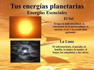 Tus energías planetarias Energías Esenciales El Sol  El ego, la individualidad, la conciencia de la personalidad, la esencia, el ser y la creatividad personal. La Luna  El subconsciente, el pasado, la familia, la mujer, la madre, el hogar, las emociones y las raíces. 