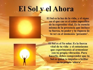 El Sol y el Ahora   El Sol es la luz de la vida, y el signo en el que cae es el color específico de la expresión vital. Es la esencia misma de la presencia que incluye tu fuerza, tu poder y la riqueza de tu ser en el momento ‘presente’. El Sol es el Yo solar. Es la fuerza vital de tu vida  y el entusiasmo que experimentas al armonizar con tu propia vibración. Para hacerlo, debes comprender que tu Sol es quien te impulsa a brillar en tu propio ‘ahora’. 