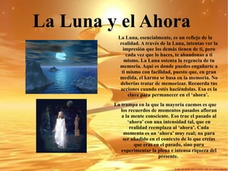 La Luna   y el Ahora   La Luna, esencialmente, es un reflejo de la realidad. A través de la Luna, intentas ver la impresión que los demás tienen de ti, pero cada vez que lo haces, te abandonas a ti mismo. La Luna ostenta la regencia de tu memoria. Aquí es donde puedes engañarte a ti mismo con facilidad, puesto que, en gran medida, el karma se basa en la memoria.   No deberías tratar de memorizar. Recuerda tus acciones cuando estés haciéndolas. Esa es la clave para permanecer en el ‘ahora’.   La trampa en la que la mayoría caemos es que los recuerdos de momentos pasados afloran a la mente consciente. Eso trae el pasado al ‘ahora’ con una intensidad tal, que en realidad reemplaza al ‘ahora’. Cada momento es un ‘ahora’ muy real; no para ser añadido en el contexto de lo que creías que eras en el pasado, sino para experimentar la plena e intensa riqueza del presente.  