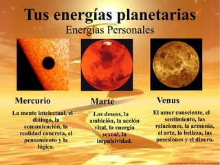 Tus energías planetarias Energías Personales Venus El amor consciente, el sentimiento, las relaciones, la armonía, el arte, la belleza, las posesiones y el dinero. Marte Los deseos, la ambición, la acción vital, la energía sexual, la impulsividad. Mercurio La mente intelectual, el diálogo, la comunicación, la realidad concreta, el pensamiento y la lógica. 