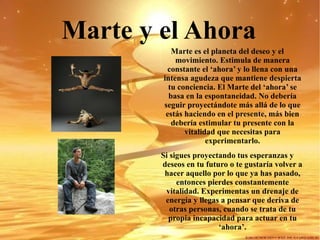 Marte y el Ahora   Marte es el planeta del deseo y el movimiento. Estimula de manera constante el ‘ahora’ y lo llena con una intensa agudeza que mantiene despierta tu conciencia. El Marte del ‘ahora’ se basa en la espontaneidad. No debería seguir proyectándote más allá de lo que estás haciendo en el presente, más bien debería estimular tu presente con la vitalidad que necesitas para experimentarlo. Si sigues proyectando tus esperanzas y deseos en tu futuro o te gustaría volver a hacer aquello por lo que ya has pasado, entonces pierdes constantemente vitalidad. Experimentas un drenaje de energía y llegas a pensar que deriva de otras personas, cuando se trata de tu propia incapacidad para actuar en tu ‘ahora’. 
