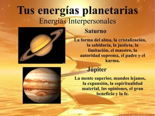 Tus energías planetarias Energías Interpersonales Saturno   La forma del alma, la cristalización, la sabiduría, la justicia, la limitación, el maestro, la autoridad suprema, el padre y el karma. Júpiter La mente superior, mundos lejanos, la expansión, la espiritualidad material, las opiniones, el gran beneficio y la fe. 