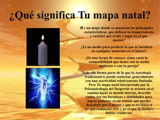 ¿Qué significa Tu mapa natal? ¿E s un mapa donde se muestran las principales características  que definen tu temperamento y carácter por el día y lugar en el que  naciste? ¿Es un medio para predecir lo que te sucederá en cualquier momento en el futuro? ¿Es una forma de conocer cómo varía la compatibilidad que tienes con tu medio ambiente o con tu pareja? Todo ello forma parte de lo que la Astrología tradicional te puede contestar, generalmente con una asertividad relativamente limitada. Pero Tu mapa natal interpretado por la Psicoastrología del Despertar te orienta en el camino hacia tu mundo interno, describe cuáles son tus fortalezas y debilidades para lograr penetrar en un mundo que puedes descubrir por ti mismo y que te revelará el ser que realmente eres y no el que tú siempre habías creído ser. 
