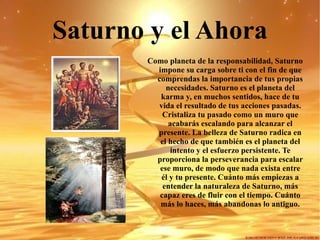 Saturno y el Ahora Como planeta de la responsabilidad, Saturno impone su carga sobre ti con el fin de que comprendas la importancia de tus propias necesidades.   Saturno es el planeta del karma y, en muchos sentidos, hace de tu vida el resultado de tus acciones pasadas. Cristaliza tu pasado como un muro que acabarás escalando para alcanzar el presente. La belleza de Saturno radica en el hecho de que también es el planeta del intento y el esfuerzo persistente. Te proporciona la perseverancia para escalar ese muro, de modo que nada exista entre él y tu presente. Cuánto más empiezas a entender la naturaleza de Saturno, más capaz eres de fluir con el tiempo.   Cuánto más lo haces, más abandonas lo antiguo. 