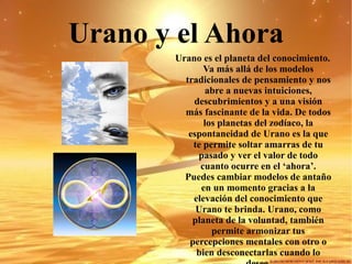 Urano y el Ahora Urano es el planeta del conocimiento. Va más allá de los modelos tradicionales de pensamiento y nos abre a nuevas intuiciones, descubrimientos y a una visión más fascinante de la vida. De todos los planetas del zodíaco, la espontaneidad de Urano es la que te permite soltar amarras de tu pasado y ver el valor de todo cuanto ocurre en el ‘ahora’. Puedes cambiar modelos de antaño en un momento gracias a la elevación del conocimiento que Urano te brinda. Urano, como planeta de la voluntad, también permite armonizar tus percepciones mentales con otro o bien desconectarlas cuando lo desee. 