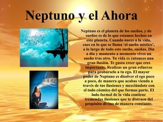 Neptuno y el Ahora Neptuno es el planeta de los sueños, y de sueños es de lo que estamos hechos en este planeta. Cuando naces a la vida, caes en lo que se llama ‘el sueño místico’, a lo largo de todo este sueño, sueñas. Día a día y momento a momento vives un sueño tras otro. Tu vida es entonces una gran ilusión. Te gusta creer que eres importante. Realizas un gran esfuerzo para probárselo a tu ego. El mayor poder de Neptuno es disolver el ego poco a poco, de manera que acabas viendo a través de tus ilusiones y mezclándote con el todo cósmico del que formas parte. El lado formal de la vida contiene tremendas ilusiones que te distraen del propósito divino de manera constante. 