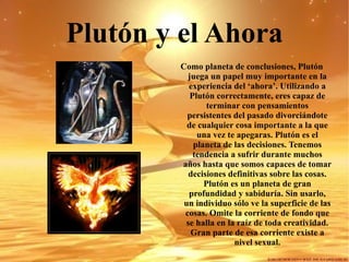 Plutón y el Ahora Como planeta de conclusiones, Plutón juega un papel muy importante en la experiencia del ‘ahora’. Utilizando a Plutón correctamente, eres capaz de terminar con pensamientos persistentes del pasado divorciándote de cualquier cosa importante a la que una vez te apegaras. Plutón es el planeta de las decisiones. Tenemos tendencia a sufrir durante muchos años hasta que somos capaces de tomar decisiones definitivas sobre las cosas.  Plutón es un planeta de gran profundidad y sabiduría. Sin usarlo, un individuo sólo ve la superficie de las cosas. Omite la corriente de fondo que se halla en la raíz de toda creatividad. Gran parte de esa corriente existe a nivel sexual. 