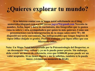 ¿Quieres explorar tu mundo? Si te interesa contar con tu mapa natal solicítamelo en el blog unmoredes.blogspot.com o a mi correo  [email_address]  Necesito tu nombre, fecha, lugar y hora de nacimiento, dos fotografías que te gusten (una tu solo/a y otra acompañado/a por quien tu más quieras). Como son presentaciones (en la interpretación de tu mapa salen entre 70 y 80 diapositivas) sería conveniente, (no indispensable) que tengas Impress de Open Office (bájalo es gratis). Prefiero trabajar con Open office que con Microsoft Office. Nota: Un Mapa Natal interpretado por la Psicoastrología del Despertar, es un documento muy valioso y yo no le puedo poner precio. Sin embargo, debe existir un marco de referencia, creo que $1000.00 pesos puede ser un valor aceptable. Si no tienes dinero y me lo solicitas, también te lo puedo hacer. (vivimos un momento de DAR) 