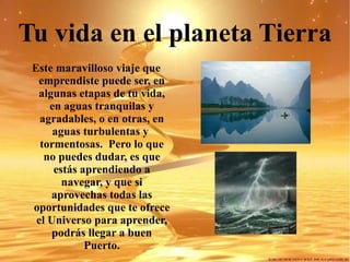 Tu vida en el planeta Tierra Este maravilloso viaje que emprendiste puede ser, en algunas etapas de tu vida, en aguas tranquilas y agradables, o en otras, en aguas turbulentas y  tormentosas.  Pero lo que no puedes dudar, es que estás aprendiendo a navegar, y que si aprovechas todas las oportunidades que te ofrece el Universo para aprender, podrás llegar a buen Puerto. 