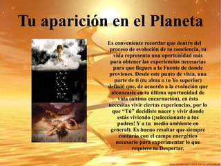 Tu aparición en el Planeta Es conveniente recordar que dentro del proceso de evolución de tu conciencia, tu vida representa una oportunidad más para obtener las experiencias necesarias para que llegues a la Fuente de donde provienes. Desde este punto de vista, una parte de ti (tu alma o tu Yo superior) definió que, de acuerdo a la evolución que alcanzaste en tu última oportunidad de vida (última encarnación), en ésta necesitas vivir ciertas experiencias, por lo que “Tú” decidiste nacer y vivir donde estás viviendo (¡seleccionaste a tus padres! Y a tu  medio ambiente en general). Es bueno resaltar que siempre contarás con el campo energético necesario para experimentar lo que requiere tu Despertar. 