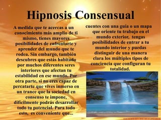Hipnosis Consensual A medida que te acercas a un conocimiento más amplio de ti mismo, tienes mayores posibilidades de enfrentarte y aprender del mundo que te rodea. Sin embargo, también descubres que estás habitado por muchos diferentes seres interiores que afectan tu estabilidad en ese mundo. Por otra parte, si no eres capaz de percatarte que vives inmerso en un trance que la sociedad en consenso te impone, difícilmente podrás desarrollar todo tu potencial. Para todo esto,  es conveniente que... cuentes con una guía o un mapa que oriente tu trabajo en el mundo exterior,  tengas posibilidades de entrar a tu mundo interior y puedas distinguir de una manera clara los múltiples tipos de conciencia que configuran tu totalidad.  