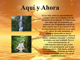 Aquí y Ahora En tu vida, tienes la oportunidad de escoger entre ser tu mismo o ser un producto de tu entorno. Es importante que sepas, que no te pondrás en contacto con el significado real de tu vida a menos que te des cuenta de que tu capacidad para ubicarte en el ‘aquí’ y el ‘ahora’ de cada momento, es donde se desarrolla tu mayor capacidad de funcionamiento. Para tu mente  cotidiana el pasado y el futuro sí existen, son una realidad. Pero si vives conscientemente, ni reflexionarás sobre lo que ya has hecho, ni te preocuparás  por lo que tienes que hacer. ¡Sólo haces, actúas y te transformas!  Dispones de todo el tiempo del mundo para vivir en tu realidad presente.  