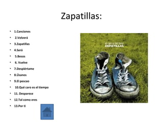 Zapatillas:
• 1.Canciones
• 2.Volverá
• 3.Zapatillas
• 4.Será
• 5.Besos
• 6. Vuelve
• 7.Despiértame
• 8.Úsanos
• 9.El pescao
• 10.Qué caro es el tiempo
• 11. Desparece
• 12.Tal como eres
• 13.Por ti
 